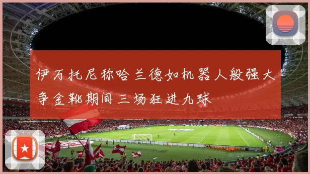 伊万托尼称哈兰德如机器人般强大争金靴期间三场狂进九球