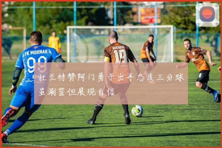 杜兰特赞阿门勇于出手态度三分球虽涮筐但展现自信