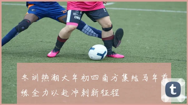 冬训热潮大年初四南方集结马年首练全力以赴冲刺新征程