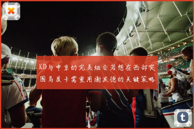 KD与申京的完美组合若想在西部突围乌度卡需重用谢泼德的关键策略