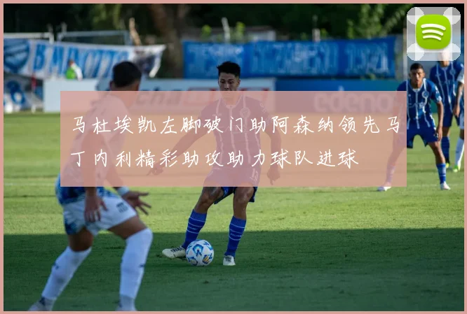 马杜埃凯左脚破门助阿森纳领先马丁内利精彩助攻助力球队进球