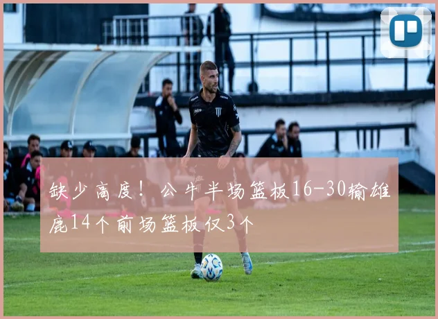 缺少高度！公牛半场篮板16-30输雄鹿14个前场篮板仅3个