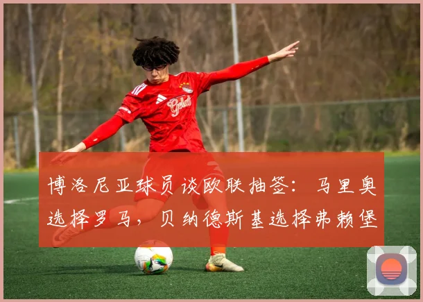 博洛尼亚球员谈欧联抽签：马里奥选择罗马，贝纳德斯基选择弗赖堡