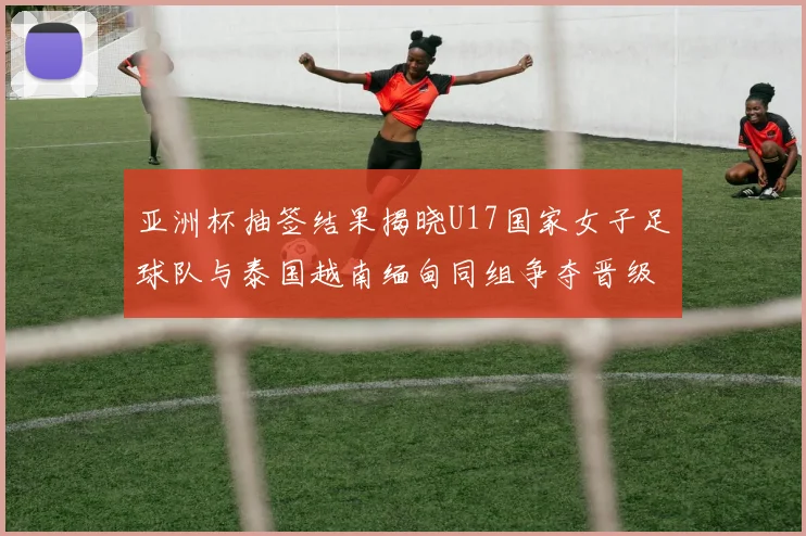 亚洲杯抽签结果揭晓U17国家女子足球队与泰国越南缅甸同组争夺晋级资格