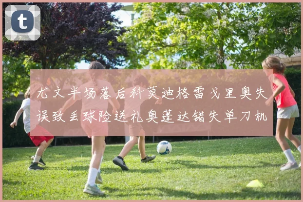 尤文半场落后科莫迪格雷戈里奥失误致丢球险送礼奥蓬达错失单刀机会