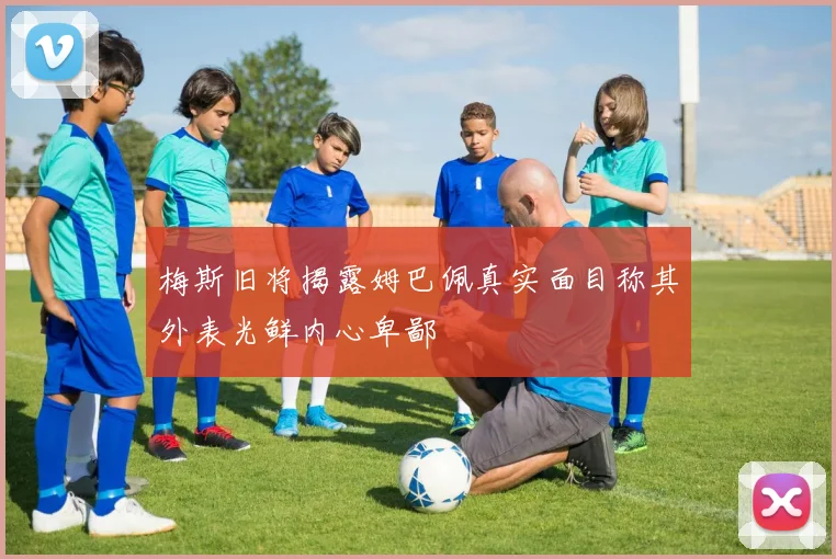 梅斯旧将揭露姆巴佩真实面目称其外表光鲜内心卑鄙