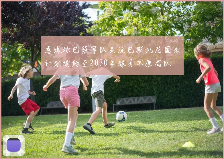 意媒称巴萨等队关注巴斯托尼国米计划续约至2030年球员不愿离队