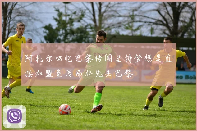 阿扎尔回忆巴黎传闻坚持梦想是直接加盟皇马而非先去巴黎