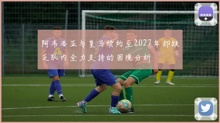 阿韦洛亚与皇马续约至2027年却缺乏队内全力支持的困境分析