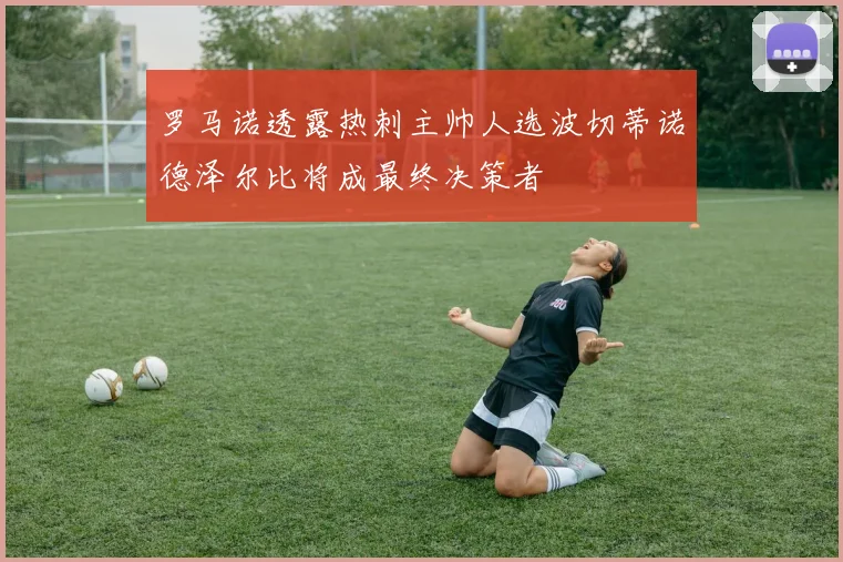 罗马诺透露热刺主帅人选波切蒂诺德泽尔比将成最终决策者