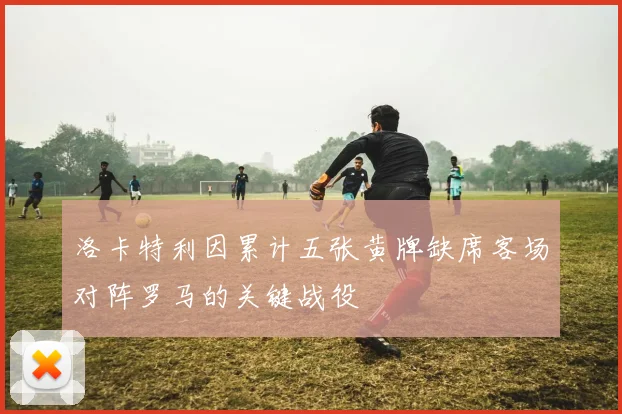 洛卡特利因累计五张黄牌缺席客场对阵罗马的关键战役