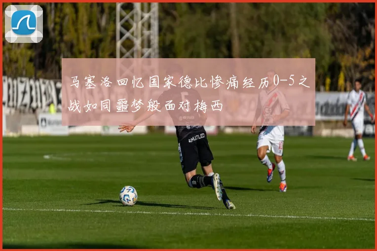 马塞洛回忆国家德比惨痛经历0-5之战如同噩梦般面对梅西