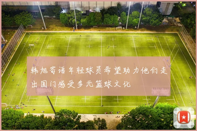 韩旭寄语年轻球员希望助力他们走出国门感受多元篮球文化