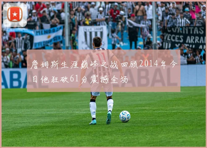詹姆斯生涯巅峰之战回顾2014年今日他狂砍61分震撼全场