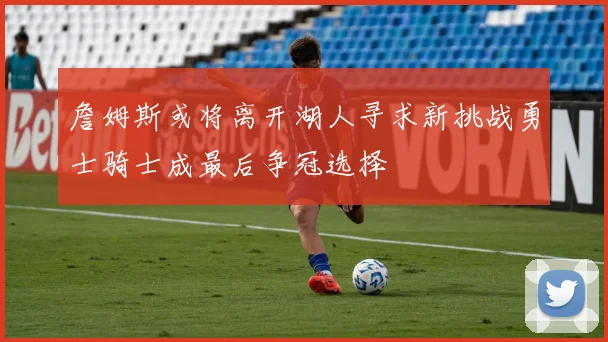 詹姆斯或将离开湖人寻求新挑战勇士骑士成最后争冠选择