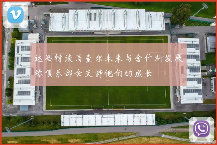 达洛特谈马奎尔未来与舍什科发展称俱乐部会支持他们的成长