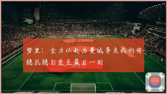 努里：全力以赴为曼城争光我们将稳扎稳打直至最后一刻
