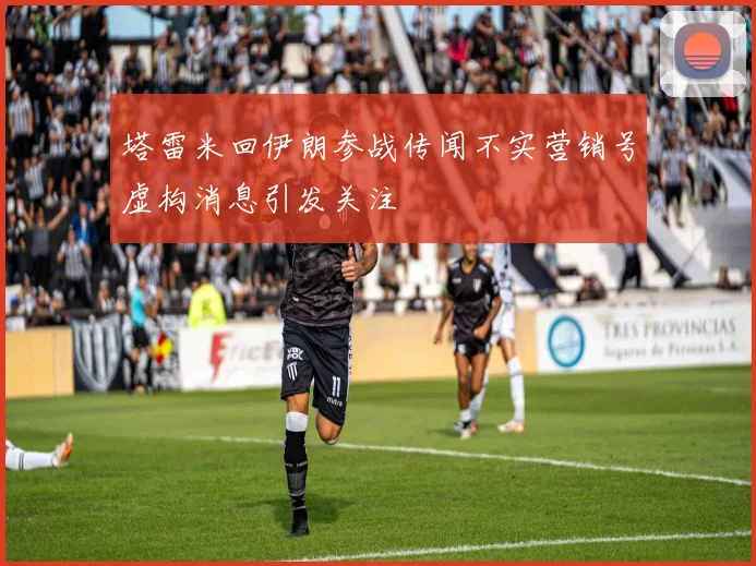 塔雷米回伊朗参战传闻不实营销号虚构消息引发关注