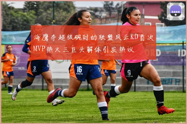 海鹰夺超级碗时的联盟风云KD首次MVP热火三巨头解体引发热议