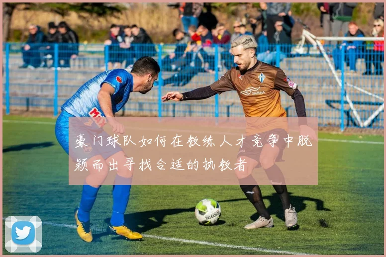 豪门球队如何在教练人才竞争中脱颖而出寻找合适的执教者