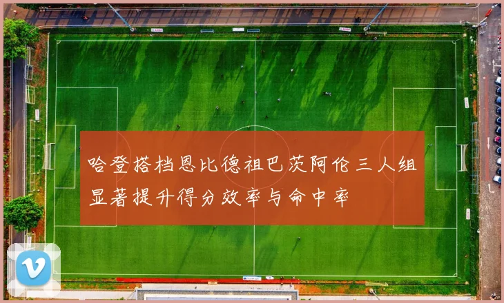 哈登搭档恩比德祖巴茨阿伦三人组显著提升得分效率与命中率